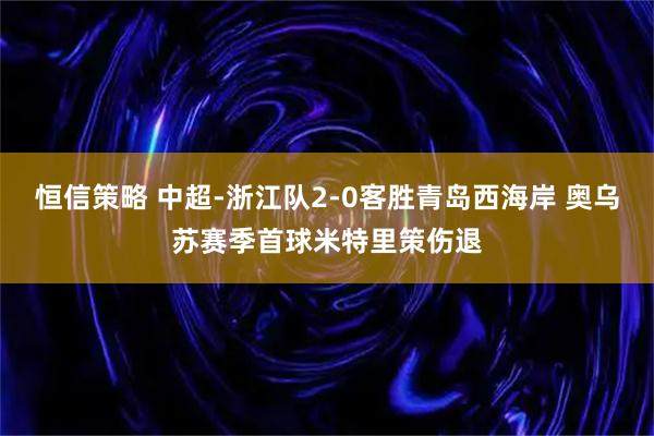 恒信策略 中超-浙江队2-0客胜青岛西海岸 奥乌苏赛季首球米特里策伤退