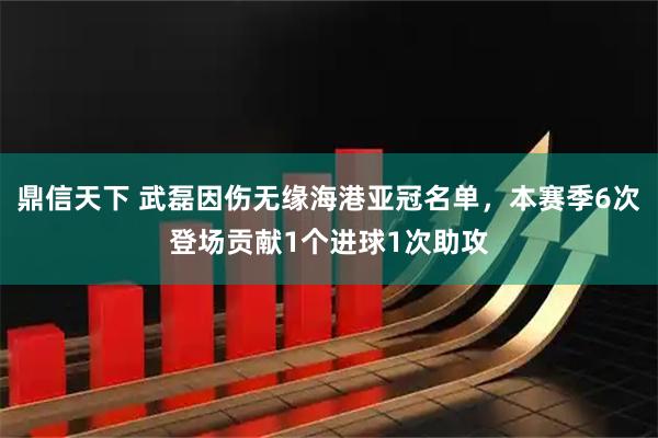 鼎信天下 武磊因伤无缘海港亚冠名单，本赛季6次登场贡献1个进球1次助攻