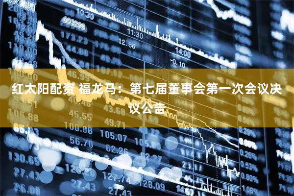 红太阳配资 福龙马：第七届董事会第一次会议决议公告
