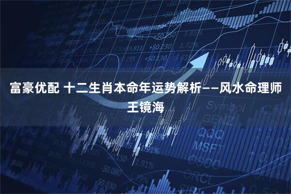 富豪优配 十二生肖本命年运势解析——风水命理师王镜海