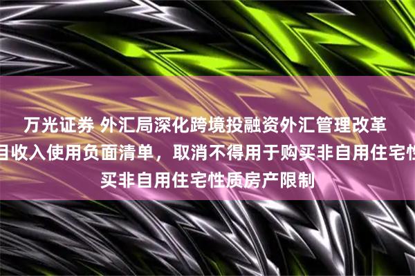 万光证券 外汇局深化跨境投融资外汇管理改革 缩减资本项目收入使用负面清单，取消不得用于购买非自用住宅性质房产限制