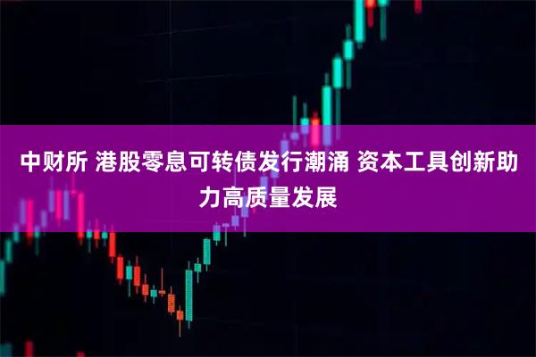 中财所 港股零息可转债发行潮涌 资本工具创新助力高质量发展