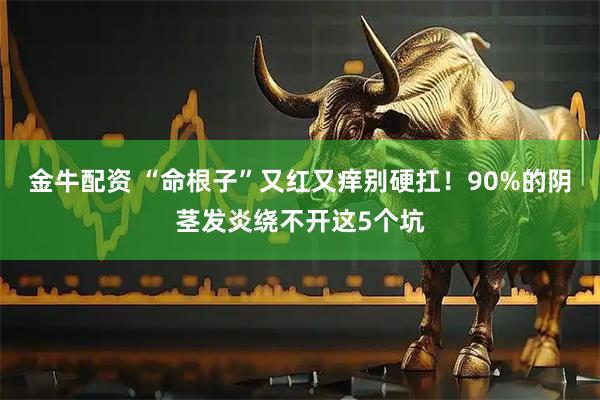 金牛配资 “命根子”又红又痒别硬扛！90%的阴茎发炎绕不开这5个坑