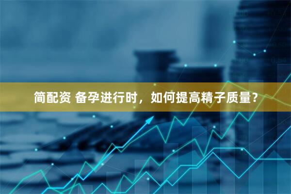 简配资 备孕进行时，如何提高精子质量？