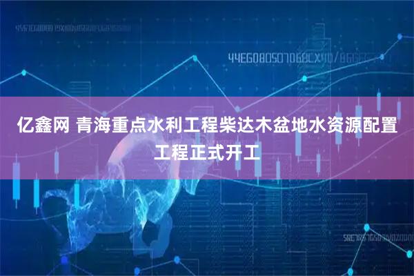 亿鑫网 青海重点水利工程柴达木盆地水资源配置工程正式开工