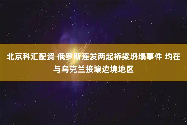 北京科汇配资 俄罗斯连发两起桥梁坍塌事件 均在与乌克兰接壤边境地区