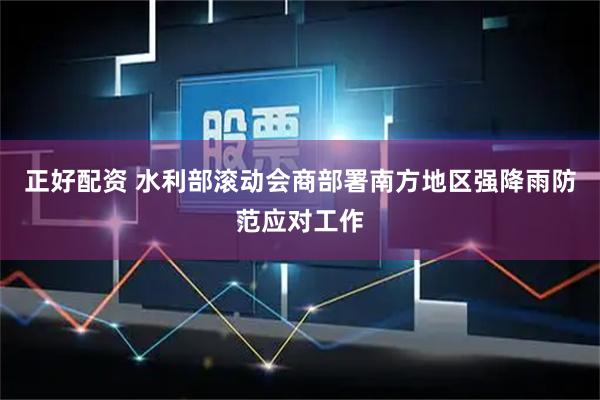 正好配资 水利部滚动会商部署南方地区强降雨防范应对工作