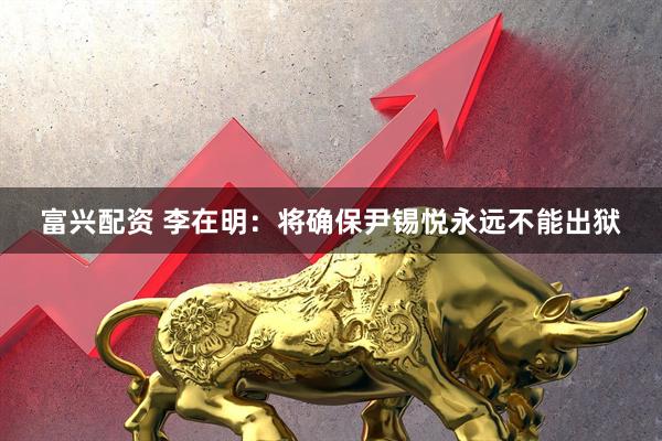 富兴配资 李在明：将确保尹锡悦永远不能出狱
