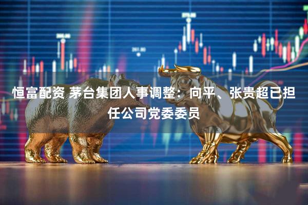 恒富配资 茅台集团人事调整：向平、张贵超已担任公司党委委员