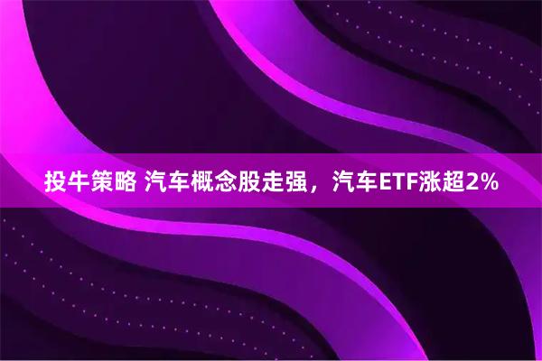 投牛策略 汽车概念股走强，汽车ETF涨超2%