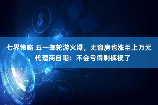 七界策略 五一邮轮游火爆，无窗房也涨至上万元，代理商自嘲：不会亏得剩裤衩了