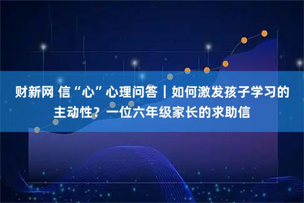 财新网 信“心”心理问答｜如何激发孩子学习的主动性？一位六年级家长的求助信