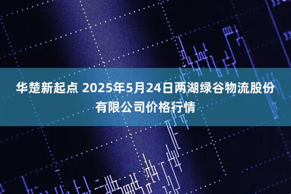 华楚新起点 2025年5月24日两湖绿谷物流股份有限公司价格行情