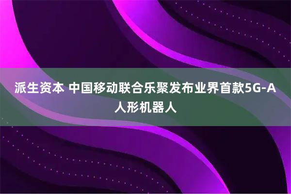 派生资本 中国移动联合乐聚发布业界首款5G-A人形机器人