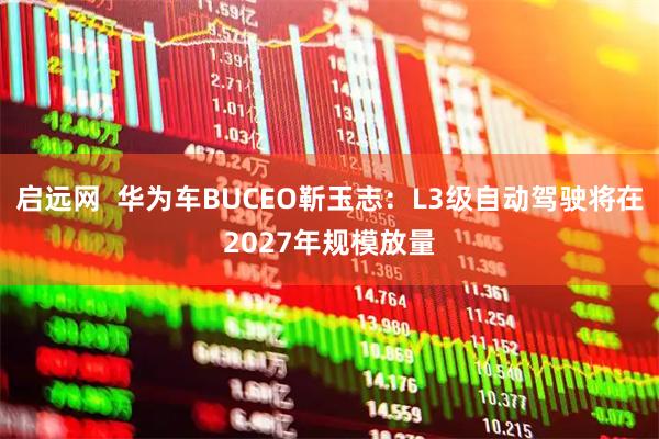 启远网  华为车BUCEO靳玉志：L3级自动驾驶将在2027年规模放量