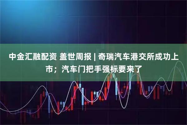 中金汇融配资 盖世周报 | 奇瑞汽车港交所成功上市；汽车门把手强标要来了