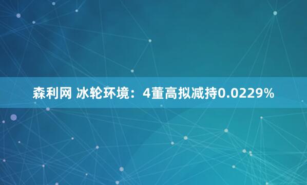 森利网 冰轮环境：4董高拟减持0.0229%