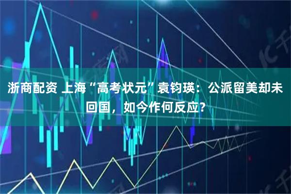 浙商配资 上海“高考状元”袁钧瑛：公派留美却未回国，如今作何反应？