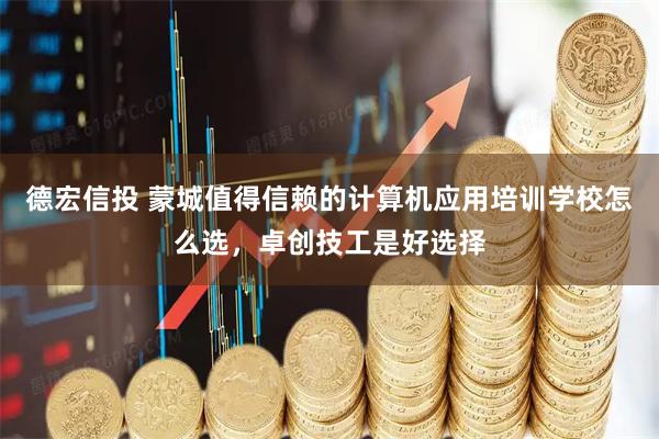德宏信投 蒙城值得信赖的计算机应用培训学校怎么选，卓创技工是好选择
