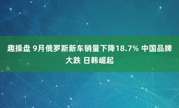 趣操盘 9月俄罗斯新车销量下降18.7% 中国品牌大跌 日韩崛起