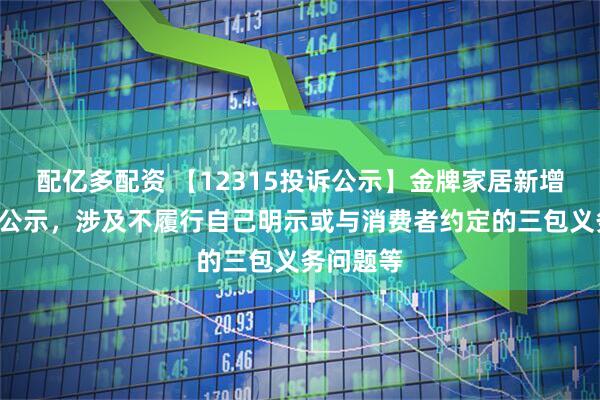 配亿多配资 【12315投诉公示】金牌家居新增4件投诉公示，涉及不履行自己明示或与消费者约定的三包义务问题等