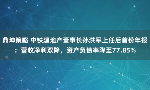 鼎坤策略 中铁建地产董事长孙洪军上任后首份年报：营收净利双降，资产负债率降至77.85%