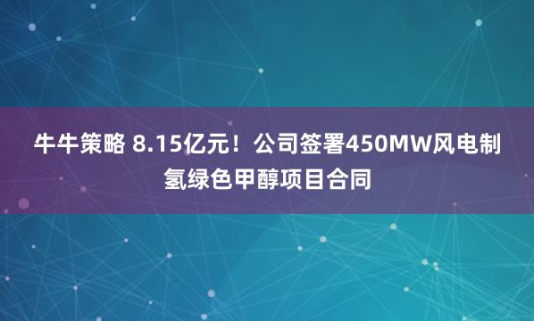 牛牛策略 8.15亿元！公司签署450MW风电制氢绿色甲醇项目合同