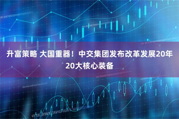 升富策略 大国重器！中交集团发布改革发展20年20大核心装备