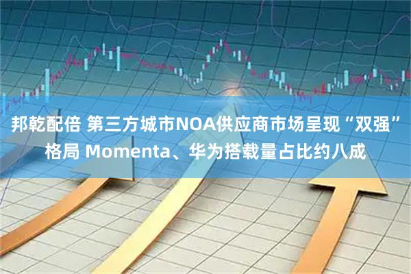邦乾配倍 第三方城市NOA供应商市场呈现“双强”格局 Momenta、华为搭载量占比约八成