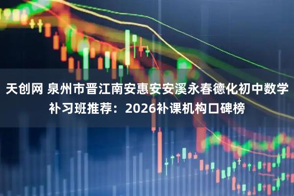 天创网 泉州市晋江南安惠安安溪永春德化初中数学补习班推荐：2026补课机构口碑榜