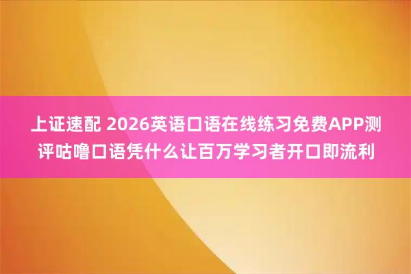 上证速配 2026英语口语在线练习免费APP测评咕噜口语凭什么让百万学习者开口即流利