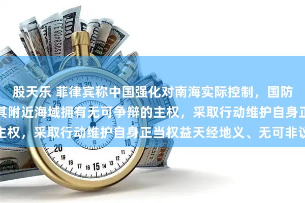 股天乐 菲律宾称中国强化对南海实际控制，国防部：中国对南海诸岛及其附近海域拥有无可争辩的主权，采取行动维护自身正当权益天经地义、无可非议