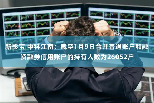 新影宝 中科江南：截至1月9日合并普通账户和融资融券信用账户的持有人数为26052户