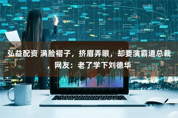 弘益配资 满脸褶子，挤眉弄眼，却要演霸道总裁，网友：老了学下刘德华