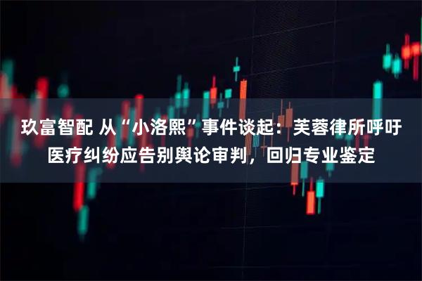 玖富智配 从“小洛熙”事件谈起：芙蓉律所呼吁医疗纠纷应告别舆论审判，回归专业鉴定