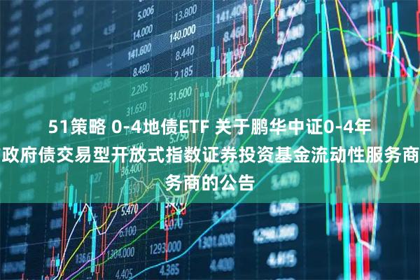 51策略 0-4地债ETF 关于鹏华中证0-4年期地方政府债交易型开放式指数证券投资基金流动性服务商的公告
