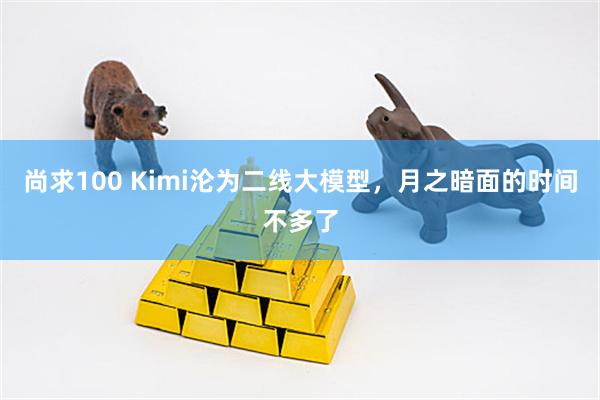 尚求100 Kimi沦为二线大模型，月之暗面的时间不多了