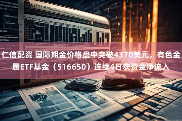 仁信配资 国际期金价格盘中突破4370美元，有色金属ETF基金（516650）连续4日获资金净流入