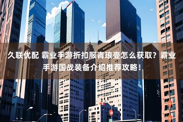 久联优配 霸业手游折扣服青琅壶怎么获取？霸业手游国战装备介绍推荐攻略！