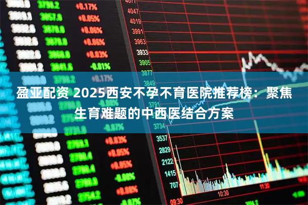 盈亚配资 2025西安不孕不育医院推荐榜：聚焦生育难题的中西医结合方案