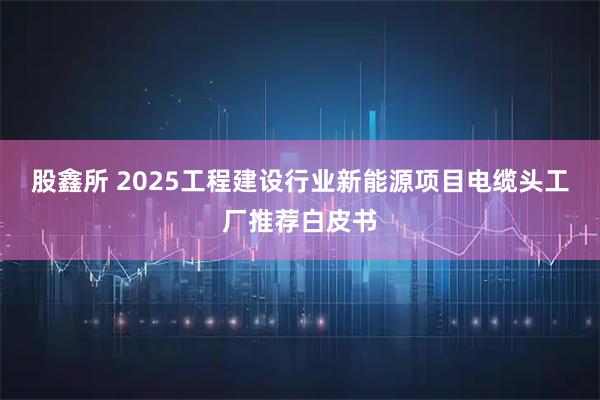 股鑫所 2025工程建设行业新能源项目电缆头工厂推荐白皮书