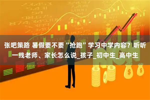 张吧策路 暑假要不要“抢跑”学习中学内容?听听一线老师、家长怎么说_孩子_初中生_高中生