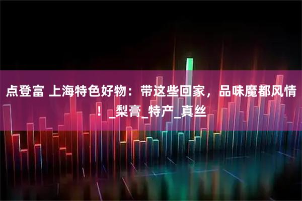 点登富 上海特色好物：带这些回家，品味魔都风情！_梨膏_特产_真丝