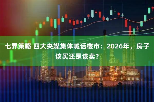 七界策略 四大央媒集体喊话楼市：2026年，房子该买还是该卖？