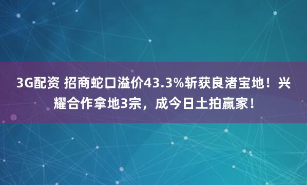 3G配资 招商蛇口溢价43.3%斩获良渚宝地！兴耀合作拿地3宗，成今日土拍赢家！