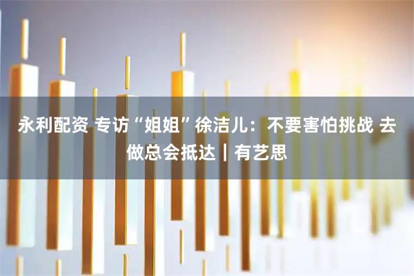 永利配资 专访“姐姐”徐洁儿：不要害怕挑战 去做总会抵达｜有艺思